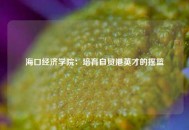 海口经济学院：培育自贸港英才的摇篮